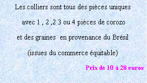 Zone de Texte: Les colliers sont tous des pièces uniques
 avec 1 , 2 ,2 3 ou 4 pièces de corozo 
et des graines  en provenance du Brésil 
(issues du commerce équitable)
Prix de 10 à 28 euros